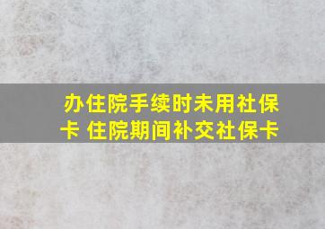 办住院手续时未用社保卡 住院期间补交社保卡